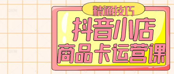 抖音小店商品卡运营实战课程：精通技巧，提升曝光与销量-聚财技资源库